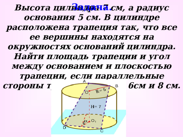 Задача. Высота цилиндра 7 см, а радиус основания 5 см. В цилиндре расположена трапеция так, что все ее вершины находятся на окружностях оснований цилиндра. Найти площадь трапеции и угол между основанием и плоскостью трапеции, если параллельные стороны трапеции равны 6см и 8 см.