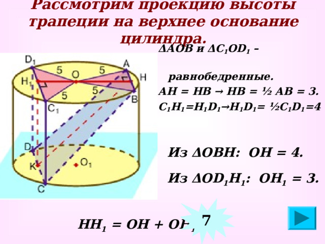 Рассмотрим проекцию высоты трапеции на верхнее основание цилиндра. Δ АОВ и Δ С 1 О D 1 –  равнобедренные. АН = НВ → НВ = ½ АВ = 3. С 1 Н 1 =Н 1 D 1 → Н 1 D 1 = ½С 1 D 1 =4  Из Δ ОВН: ОН = 4.   Из Δ О D 1 Н 1 : ОН 1 = 3 .  7  НН 1 = ОН + ОН 1 =