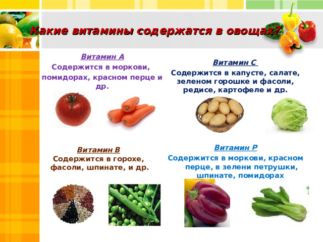 Какие витамины содержатся в овощах?   Витамин С Содержится в капусте, салате, зеленом горошке и фасоли, редисе, картофеле и др.  Витамин А Содержится в моркови, помидорах, красном перце и др.   Витамин Р Содержится в моркови, красном перце, в зелени петрушки, шпинате, помидорах  Витамин В  Содержится в горохе, фасоли, шпинате, и др.