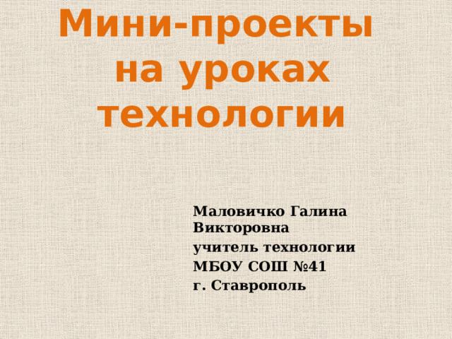 Мини-проекты  на уроках технологии Маловичко Галина Викторовна учитель технологии МБОУ СОШ №41 г. Ставрополь