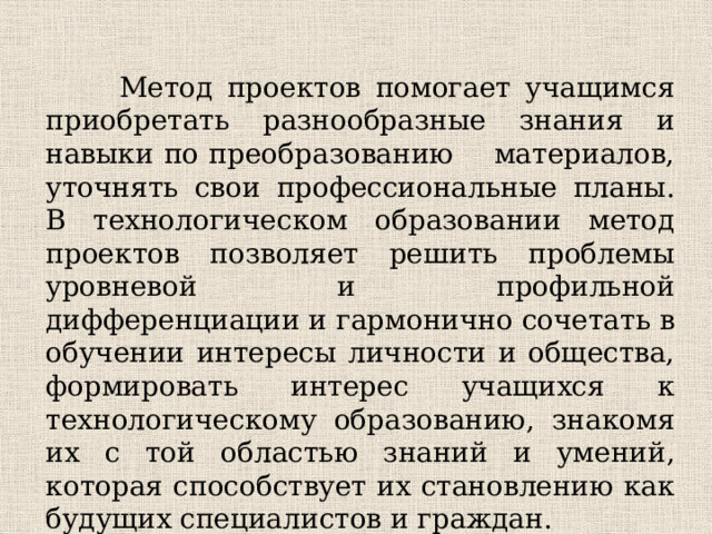 Метод проектов помогает учащимся приобретать разнообразные знания и навыки по преобразованию материалов, уточнять свои профессиональные планы. В технологическом образовании метод проектов позволяет решить проблемы уровневой и профильной дифференциации и гармонично сочетать в обучении интересы личности и общества, формировать интерес учащихся к технологическому образованию, знакомя их с той областью знаний и умений, которая способствует их становлению как будущих специалистов и граждан.