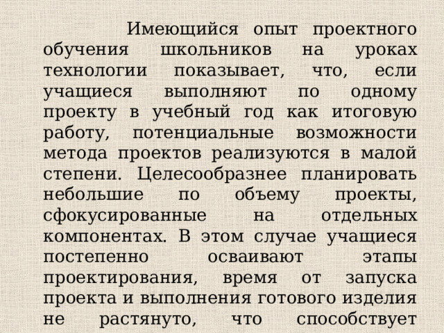 Имеющийся опыт проектного обучения школьников на уроках технологии показывает, что, если учащиеся выполняют по одному проекту в учебный год как итоговую работу, потенциальные возможности метода проектов реализуются в малой степени. Целесообразнее планировать небольшие по объему проекты, сфокусированные на отдельных компонентах. В этом случае учащиеся постепенно осваивают этапы проектирования, время от запуска проекта и выполнения готового изделия не растянуто, что способствует мотивации школьников, не угасает их интерес к работе над проектом, виден результат, пополняется банк проектов.