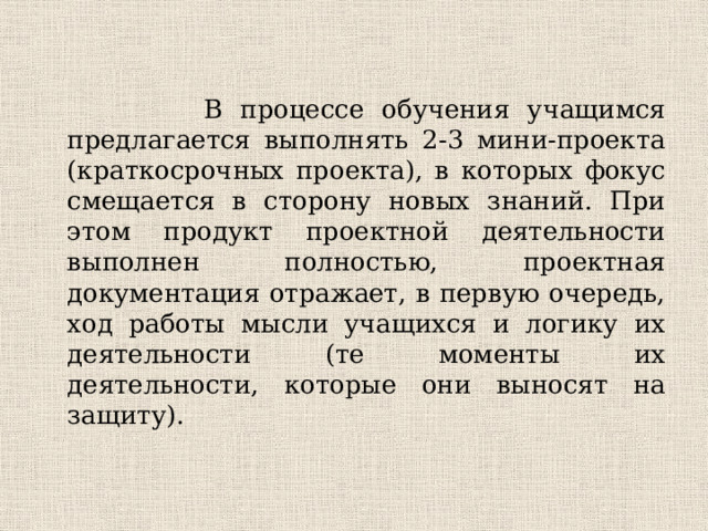 В процессе обучения учащимся предлагается выполнять 2-3 мини-проекта (краткосрочных проекта), в которых фокус смещается в сторону новых знаний. При этом продукт проектной деятельности выполнен полностью, проектная документация отражает, в первую очередь, ход работы мысли учащихся и логику их деятельности (те моменты их деятельности, которые они выносят на защиту).