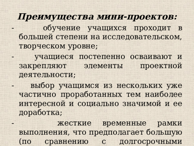 Преимущества мини-проектов: - обучение учащихся проходит в большей степени на исследовательском, творческом уровне; - учащиеся постепенно осваивают и закрепляют элементы проектной деятельности; - выбор учащимся из нескольких уже частично проработанных тем наиболее интересной и социально значимой и ее доработка; - жесткие временные рамки выполнения, что предполагает большую (по сравнению с долгосрочными проектами) самостоятельность и активность учеников;