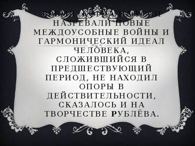 Время, когда на Руси назревали новые междоусобные войны и гармонический идеал человека, сложившийся в предшествующий период, не находил опоры в действительности, сказалось и на творчестве Р ублёва.