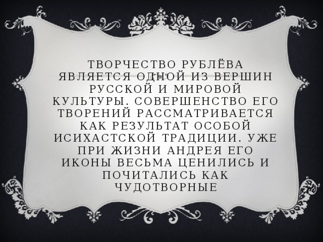 Творчество Рублёва является одной из вершин русской и мировой культуры. Совершенство его творений рассматривается как результат особой исихастской традиции. Уже при жизни Андрея его иконы весьма ценились и почитались как чудотворные