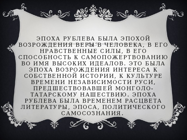 Эпоха Рублева была эпохой возрождения веры в человека, в его нравственные силы, в его способность к самопожертвованию во имя высоких идеалов. Это была эпоха возрождения интереса к собственной истории, к культуре времени независимости Руси, предшествовавшей монголо-татарскому нашествию. Эпоха Рублева была временем расцвета литературы, эпоса, политического самосознания.